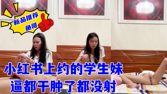 【鱼哥】最爱嫩妹,约炮大神,小红书上约的学生妹,逼都干肿了都没射,妹妹有些不情愿的继续口交